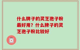 什么牌子的灵芝孢子粉最好用？什么牌子的灵芝孢子粉比较好