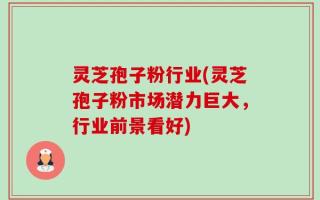 灵芝孢子粉行业(灵芝孢子粉市场潜力巨大，行业前景看好)