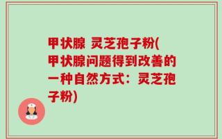甲状腺 灵芝孢子粉(甲状腺问题得到改善的一种自然方式：灵芝孢子粉)
