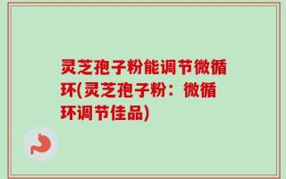 灵芝孢子粉能调节微循环(灵芝孢子粉：微循环调节佳品)