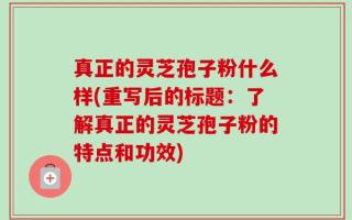 真正的灵芝孢子粉什么样(重写后的标题：了解真正的灵芝孢子粉的特点和功效)