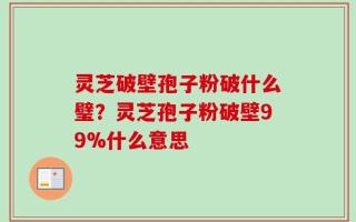 灵芝破壁孢子粉破什么璧？灵芝孢子粉破壁99%什么意思