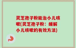 灵芝孢子粉能治小儿咳嗽(灵芝孢子粉：缓解小儿咳嗽的有效方法)