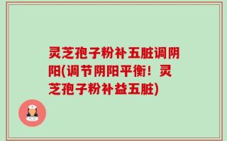 灵芝孢子粉补五脏调阴阳(调节阴阳平衡！灵芝孢子粉补益五脏)