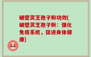 破壁灵芝孢子粉功效(破壁灵芝孢子粉：强化免疫系统，促进身体健康)