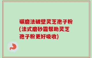 碾磨法破壁灵芝孢子粉(法式磨砂霜帮助灵芝孢子粉更好吸收)
