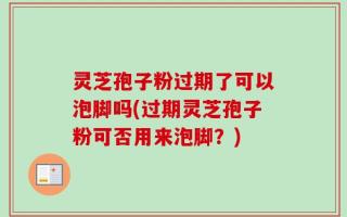 灵芝孢子粉过期了可以泡脚吗(过期灵芝孢子粉可否用来泡脚？)