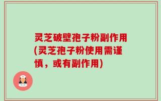 灵芝破壁孢子粉副作用(灵芝孢子粉使用需谨慎，或有副作用)