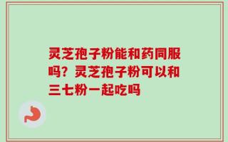 灵芝孢子粉能和药同服吗？灵芝孢子粉可以和三七粉一起吃吗