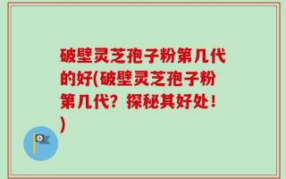 破壁灵芝孢子粉第几代的好(破壁灵芝孢子粉第几代？探秘其好处！)