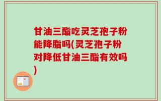 甘油三酯吃灵芝孢子粉能降脂吗(灵芝孢子粉对降低甘油三酯有效吗)