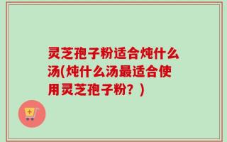 灵芝孢子粉适合炖什么汤(炖什么汤最适合使用灵芝孢子粉？)