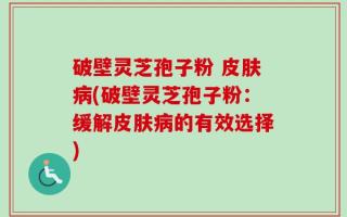 破壁灵芝孢子粉 皮肤病(破壁灵芝孢子粉：缓解皮肤病的有效选择)