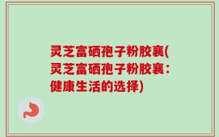 灵芝富硒孢子粉胶襄(灵芝富硒孢子粉胶襄：健康生活的选择)