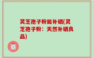 灵芝孢子粉能补硒(灵芝孢子粉：天然补硒良品)