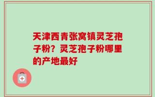 天津西青张窝镇灵芝孢子粉？灵芝孢子粉哪里的产地最好