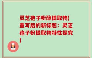 灵芝孢子粉醇提取物(重写后的新标题：灵芝孢子粉提取物特性探究)
