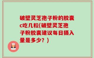破壁灵芝孢子粉的胶囊c吃几粒(破壁灵芝孢子粉胶囊建议每日摄入量是多少？)