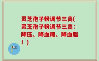 灵芝孢子粉调节三高(灵芝孢子粉调节三高：降压、降血糖、降血脂！)