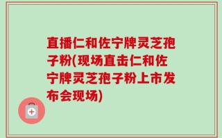 直播仁和佐宁牌灵芝孢子粉(现场直击仁和佐宁牌灵芝孢子粉上市发布会现场)