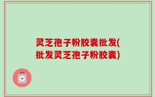 灵芝孢子粉胶囊批发(批发灵芝孢子粉胶囊)