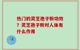 热门的灵芝孢子粉功效？灵芝孢子粉对人体有什么作用