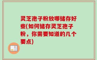 灵芝孢子粉放哪储存好些(如何储存灵芝孢子粉，你需要知道的几个要点)