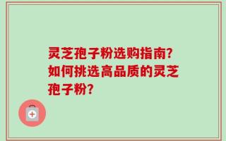 灵芝孢子粉选购指南？如何挑选高品质的灵芝孢子粉？