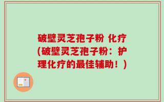 破壁灵芝孢子粉 化疗(破壁灵芝孢子粉：护理化疗的最佳辅助！)