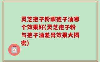灵芝孢子粉跟孢子油哪个效果好(灵芝孢子粉与孢子油差异效果大揭密)