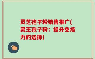灵芝孢子粉销售推广(灵芝孢子粉：提升免疫力的选择)