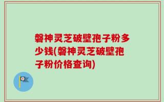 磐神灵芝破壁孢子粉多少钱(磐神灵芝破壁孢子粉价格查询)