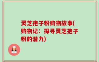 灵芝孢子粉购物故事(购物记：探寻灵芝孢子粉的潜力)