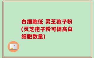 白细胞低 灵芝孢子粉(灵芝孢子粉可提高白细胞数量)