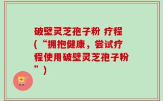 破壁灵芝孢子粉 疗程(“拥抱健康，尝试疗程使用破壁灵芝孢子粉”)