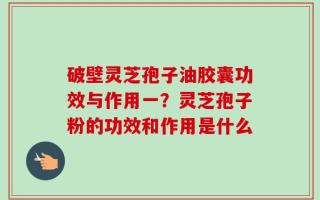 破壁灵芝孢子油胶囊功效与作用一？灵芝孢子粉的功效和作用是什么