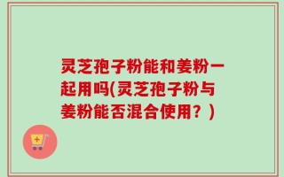 灵芝孢子粉能和姜粉一起用吗(灵芝孢子粉与姜粉能否混合使用？)