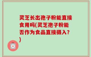 灵芝长出孢子粉能直接食用吗(灵芝孢子粉能否作为食品直接摄入？)