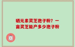 硒元素灵芝孢子粉？一亩灵芝能产多少孢子粉