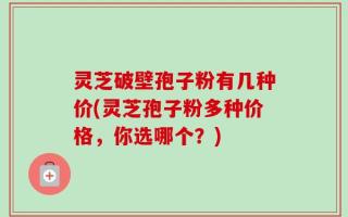 灵芝破壁孢子粉有几种价(灵芝孢子粉多种价格，你选哪个？)