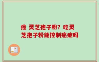 癌 灵芝孢子粉？吃灵芝孢子粉能控制癌症吗