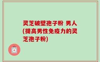 灵芝破壁孢子粉 男人(提高男性免疫力的灵芝孢子粉)