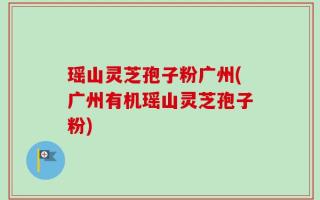 瑶山灵芝孢子粉广州(广州有机瑶山灵芝孢子粉)