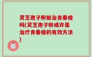 灵芝孢子粉能治青春痘吗(灵芝孢子粉或许是治疗青春痘的有效方法)