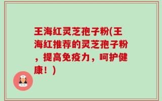 王海红灵芝孢子粉(王海红推荐的灵芝孢子粉，提高免疫力，呵护健康！)