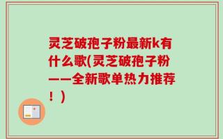 灵芝破孢子粉最新k有什么歌(灵芝破孢子粉——全新歌单热力推荐！)