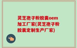 灵芝孢子粉胶囊oem加工厂家(灵芝孢子粉胶囊定制生产厂家)