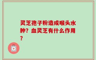 灵芝孢子粉造成喉头水肿？血灵芝有什么作用？