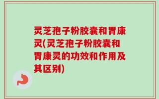 灵芝孢子粉胶囊和胃康灵(灵芝孢子粉胶囊和胃康灵的功效和作用及其区别)