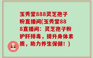 玉秀堂888灵芝孢子粉直播间(玉秀堂888直播间：灵芝孢子粉护肝排毒，提升身体素质，助力养生保健！)